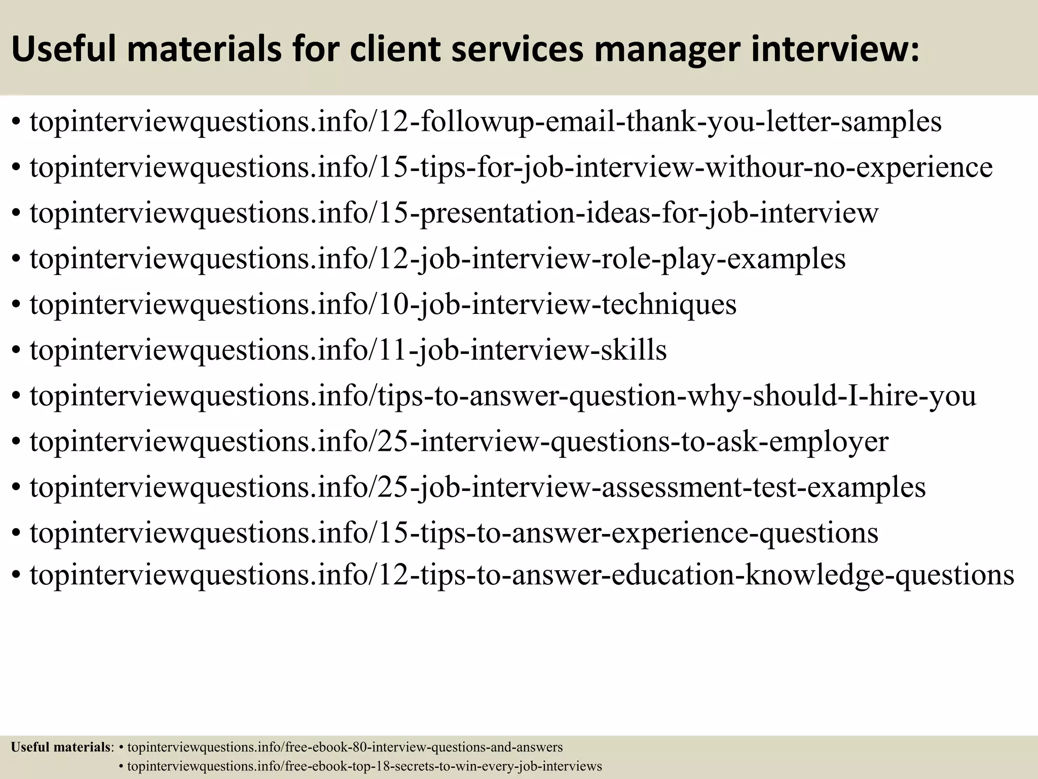 Useful materials for client services manager interview:
• topinterviewquestions.info/12-followup-email-thank-you-letter-samples
• topinterviewquestions.info/15-tips-for-job-interview-withour-no-experience
• topinterviewquestions.info/15-presentation-ideas-for-job-interview
• topinterviewquestions.info/12-job-interview-role-play-examples
• topinterviewquestions.info/10-job-interview-techniques
• topinterviewquestions.info/11-job-interview-skills
• topinterviewquestions.info/tips-to-answer-question-why-should-I-hire-you
• topinterviewquestions.info/25-interview-questions-to-ask-employer
• topinterviewquestions.info/25-job-interview-assessment-test-examples
• topinterviewquestions.info/15-tips-to-answer-experience-questions
• topinterviewquestions.info/12-tips-to-answer-education-knowledge-questions
Useful materials: • topinterviewquestions.info/free-ebook-80-interview-questions-and-answers
• topinterviewquestions.info/free-ebook-top-18-secrets-to-win-every-job-interviews
 