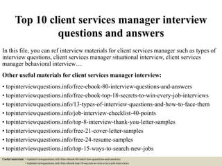 Top 10 client services manager interview
questions and answers
In this file, you can ref interview materials for client services manager such as types of
interview questions, client services manager situational interview, client services
manager behavioral interview…
Other useful materials for client services manager interview:
• topinterviewquestions.info/free-ebook-80-interview-questions-and-answers
• topinterviewquestions.info/free-ebook-top-18-secrets-to-win-every-job-interviews
• topinterviewquestions.info/13-types-of-interview-questions-and-how-to-face-them
• topinterviewquestions.info/job-interview-checklist-40-points
• topinterviewquestions.info/top-8-interview-thank-you-letter-samples
• topinterviewquestions.info/free-21-cover-letter-samples
• topinterviewquestions.info/free-24-resume-samples
• topinterviewquestions.info/top-15-ways-to-search-new-jobs
Useful materials: • topinterviewquestions.info/free-ebook-80-interview-questions-and-answers
• topinterviewquestions.info/free-ebook-top-18-secrets-to-win-every-job-interviews
 