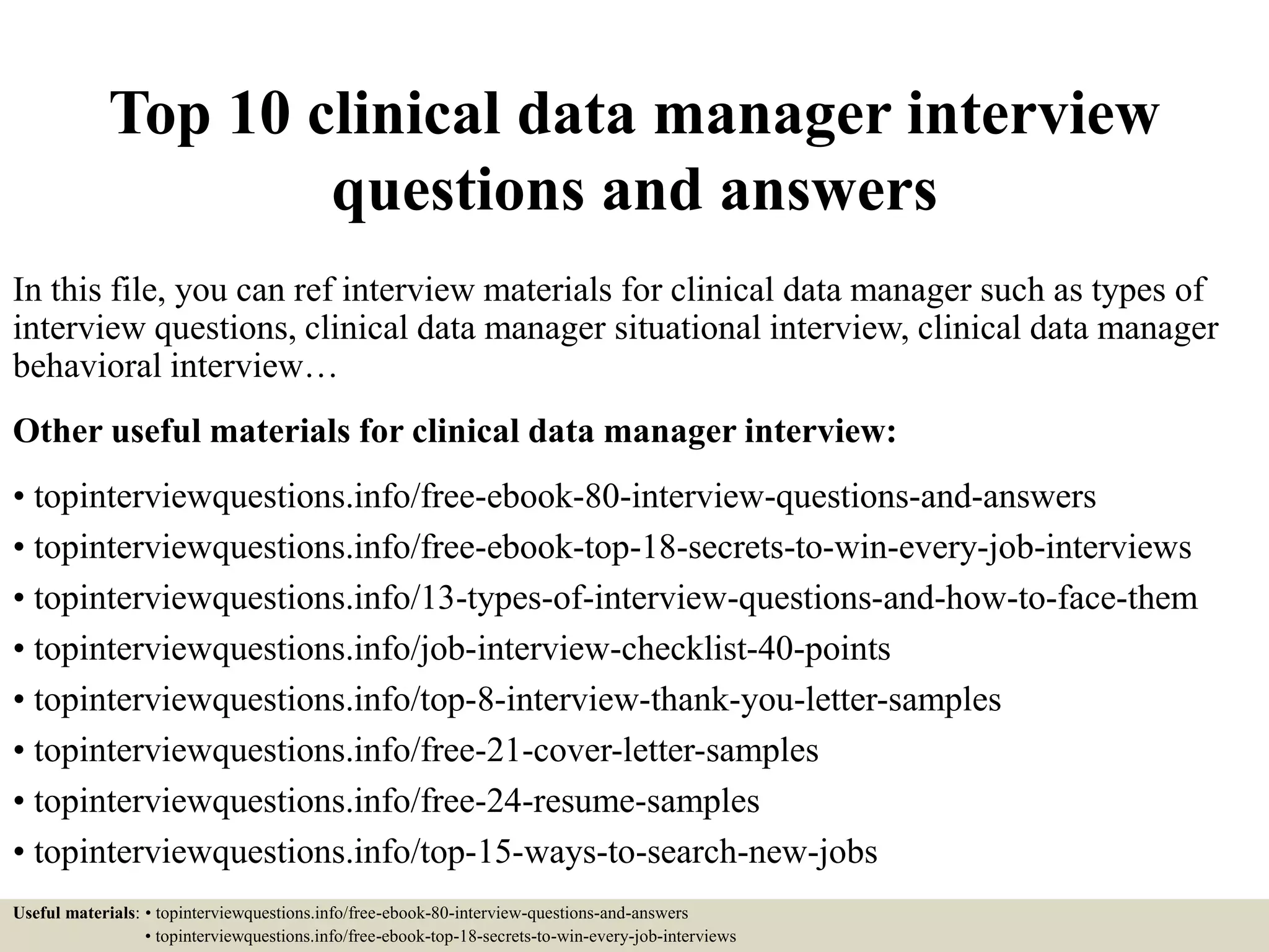 Top 10 clinical data manager interview
questions and answers
In this file, you can ref interview materials for clinical data manager such as types of
interview questions, clinical data manager situational interview, clinical data manager
behavioral interview…
Other useful materials for clinical data manager interview:
• topinterviewquestions.info/free-ebook-80-interview-questions-and-answers
• topinterviewquestions.info/free-ebook-top-18-secrets-to-win-every-job-interviews
• topinterviewquestions.info/13-types-of-interview-questions-and-how-to-face-them
• topinterviewquestions.info/job-interview-checklist-40-points
• topinterviewquestions.info/top-8-interview-thank-you-letter-samples
• topinterviewquestions.info/free-21-cover-letter-samples
• topinterviewquestions.info/free-24-resume-samples
• topinterviewquestions.info/top-15-ways-to-search-new-jobs
Useful materials: • topinterviewquestions.info/free-ebook-80-interview-questions-and-answers
• topinterviewquestions.info/free-ebook-top-18-secrets-to-win-every-job-interviews
 