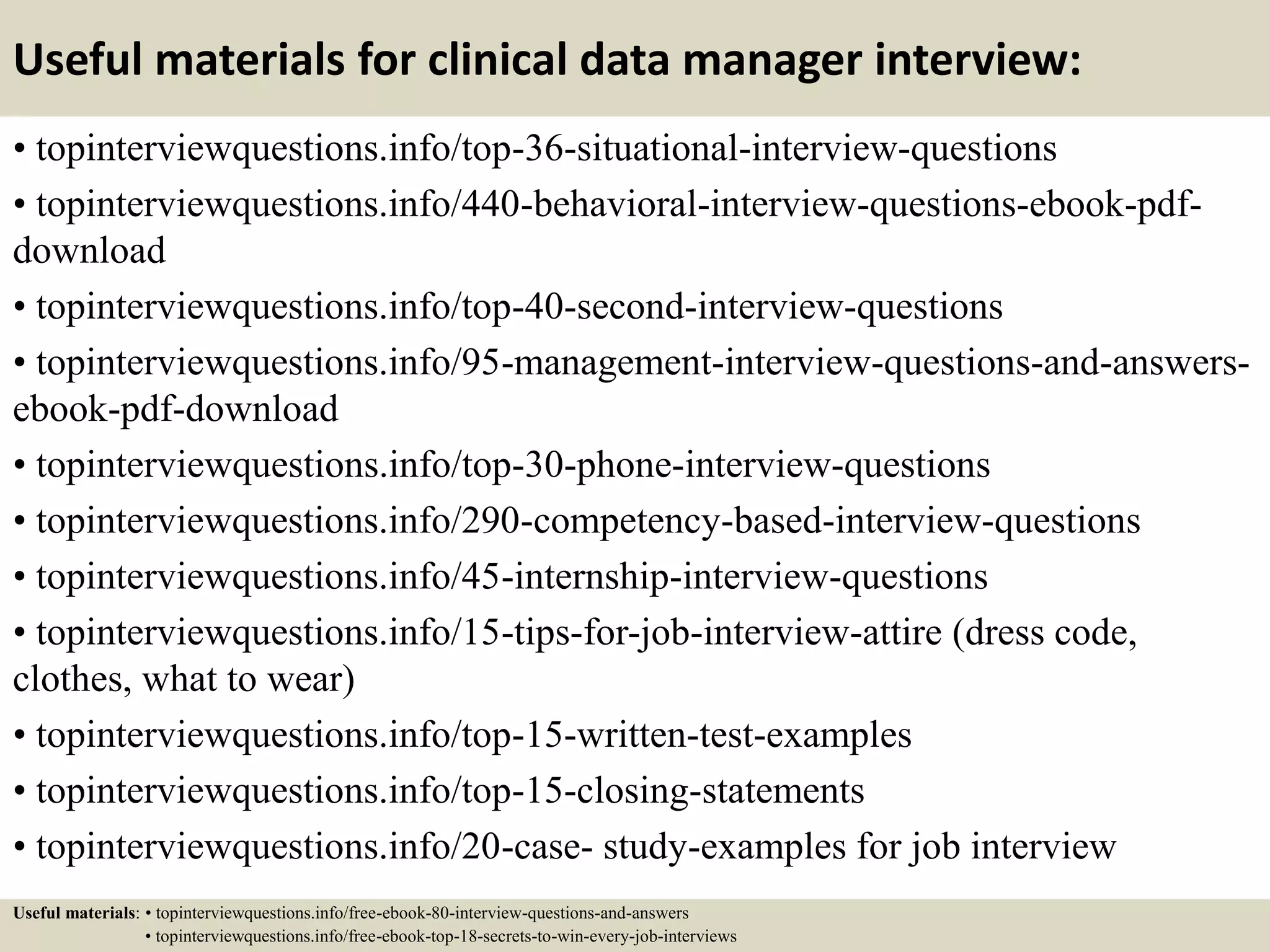 Useful materials for clinical data manager interview:
• topinterviewquestions.info/top-36-situational-interview-questions
• topinterviewquestions.info/440-behavioral-interview-questions-ebook-pdf-
download
• topinterviewquestions.info/top-40-second-interview-questions
• topinterviewquestions.info/95-management-interview-questions-and-answers-
ebook-pdf-download
• topinterviewquestions.info/top-30-phone-interview-questions
• topinterviewquestions.info/290-competency-based-interview-questions
• topinterviewquestions.info/45-internship-interview-questions
• topinterviewquestions.info/15-tips-for-job-interview-attire (dress code,
clothes, what to wear)
• topinterviewquestions.info/top-15-written-test-examples
• topinterviewquestions.info/top-15-closing-statements
• topinterviewquestions.info/20-case- study-examples for job interview
Useful materials: • topinterviewquestions.info/free-ebook-80-interview-questions-and-answers
• topinterviewquestions.info/free-ebook-top-18-secrets-to-win-every-job-interviews
 