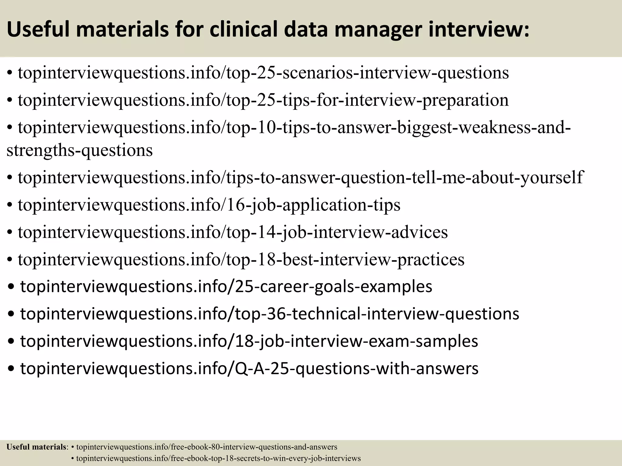 Useful materials for clinical data manager interview:
• topinterviewquestions.info/top-25-scenarios-interview-questions
• topinterviewquestions.info/top-25-tips-for-interview-preparation
• topinterviewquestions.info/top-10-tips-to-answer-biggest-weakness-and-
strengths-questions
• topinterviewquestions.info/tips-to-answer-question-tell-me-about-yourself
• topinterviewquestions.info/16-job-application-tips
• topinterviewquestions.info/top-14-job-interview-advices
• topinterviewquestions.info/top-18-best-interview-practices
• topinterviewquestions.info/25-career-goals-examples
• topinterviewquestions.info/top-36-technical-interview-questions
• topinterviewquestions.info/18-job-interview-exam-samples
• topinterviewquestions.info/Q-A-25-questions-with-answers
Useful materials: • topinterviewquestions.info/free-ebook-80-interview-questions-and-answers
• topinterviewquestions.info/free-ebook-top-18-secrets-to-win-every-job-interviews
 
