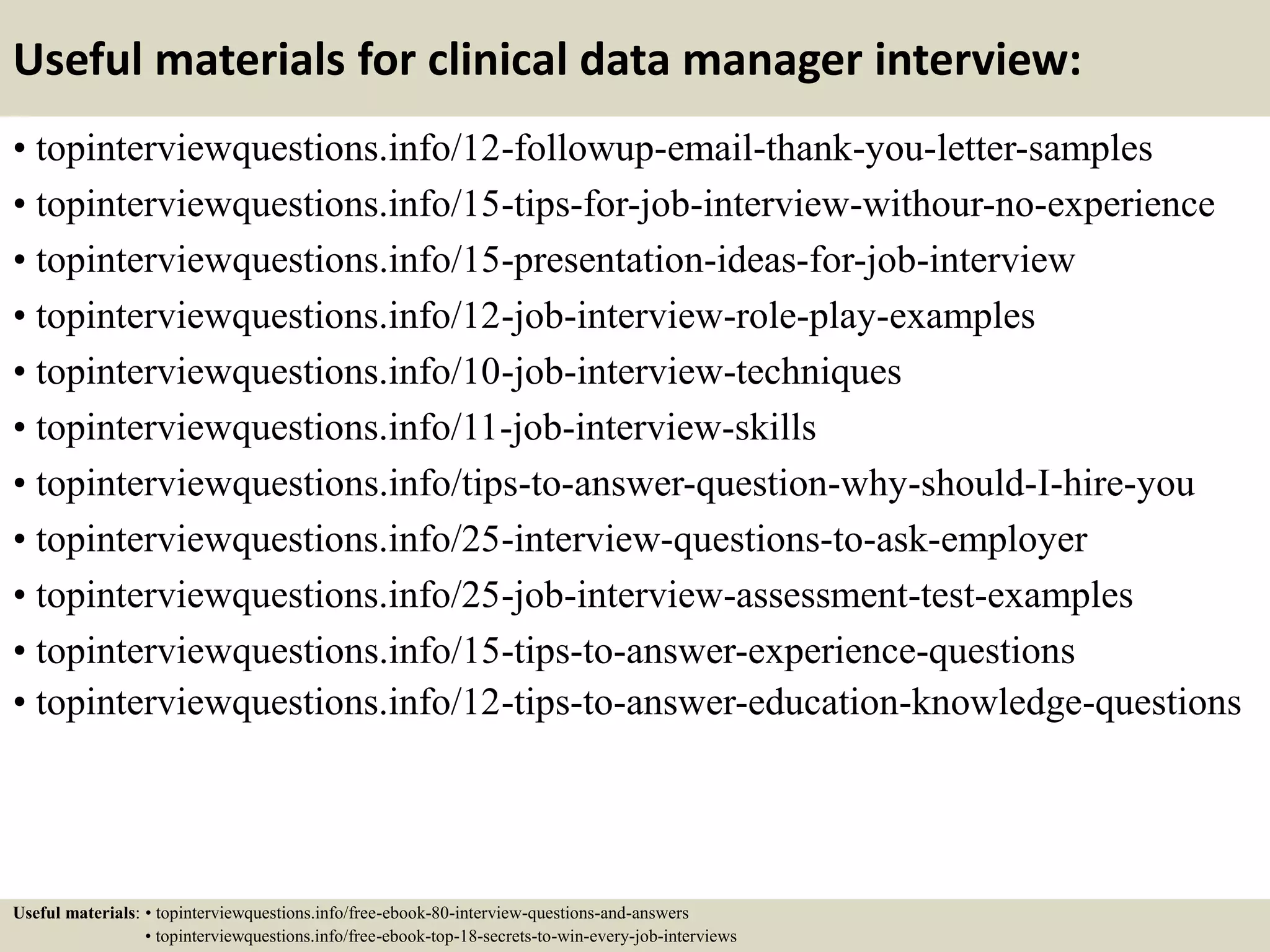 Useful materials for clinical data manager interview:
• topinterviewquestions.info/12-followup-email-thank-you-letter-samples
• topinterviewquestions.info/15-tips-for-job-interview-withour-no-experience
• topinterviewquestions.info/15-presentation-ideas-for-job-interview
• topinterviewquestions.info/12-job-interview-role-play-examples
• topinterviewquestions.info/10-job-interview-techniques
• topinterviewquestions.info/11-job-interview-skills
• topinterviewquestions.info/tips-to-answer-question-why-should-I-hire-you
• topinterviewquestions.info/25-interview-questions-to-ask-employer
• topinterviewquestions.info/25-job-interview-assessment-test-examples
• topinterviewquestions.info/15-tips-to-answer-experience-questions
• topinterviewquestions.info/12-tips-to-answer-education-knowledge-questions
Useful materials: • topinterviewquestions.info/free-ebook-80-interview-questions-and-answers
• topinterviewquestions.info/free-ebook-top-18-secrets-to-win-every-job-interviews
 