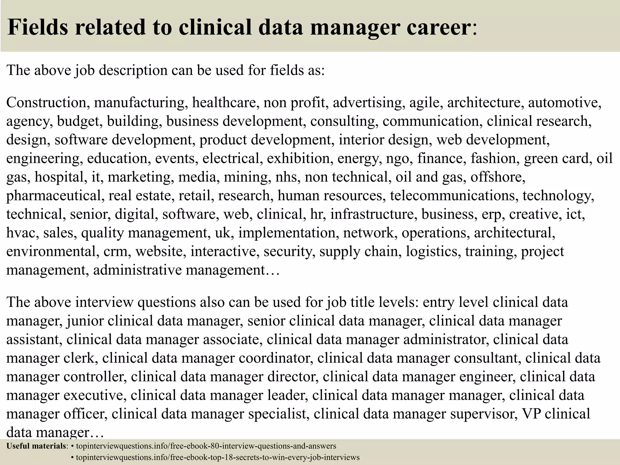 Fields related to clinical data manager career:
The above job description can be used for fields as:
Construction, manufacturing, healthcare, non profit, advertising, agile, architecture, automotive,
agency, budget, building, business development, consulting, communication, clinical research,
design, software development, product development, interior design, web development,
engineering, education, events, electrical, exhibition, energy, ngo, finance, fashion, green card, oil
gas, hospital, it, marketing, media, mining, nhs, non technical, oil and gas, offshore,
pharmaceutical, real estate, retail, research, human resources, telecommunications, technology,
technical, senior, digital, software, web, clinical, hr, infrastructure, business, erp, creative, ict,
hvac, sales, quality management, uk, implementation, network, operations, architectural,
environmental, crm, website, interactive, security, supply chain, logistics, training, project
management, administrative management…
The above interview questions also can be used for job title levels: entry level clinical data
manager, junior clinical data manager, senior clinical data manager, clinical data manager
assistant, clinical data manager associate, clinical data manager administrator, clinical data
manager clerk, clinical data manager coordinator, clinical data manager consultant, clinical data
manager controller, clinical data manager director, clinical data manager engineer, clinical data
manager executive, clinical data manager leader, clinical data manager manager, clinical data
manager officer, clinical data manager specialist, clinical data manager supervisor, VP clinical
data manager…
Useful materials: • topinterviewquestions.info/free-ebook-80-interview-questions-and-answers
• topinterviewquestions.info/free-ebook-top-18-secrets-to-win-every-job-interviews
 