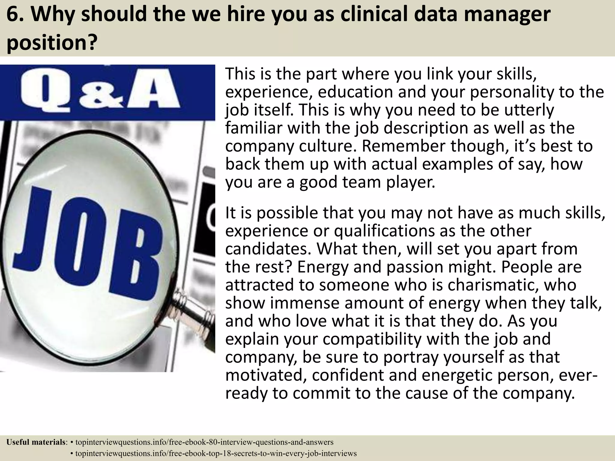 6. Why should the we hire you as clinical data manager
position?
This is the part where you link your skills,
experience, education and your personality to the
job itself. This is why you need to be utterly
familiar with the job description as well as the
company culture. Remember though, it’s best to
back them up with actual examples of say, how
you are a good team player.
It is possible that you may not have as much skills,
experience or qualifications as the other
candidates. What then, will set you apart from
the rest? Energy and passion might. People are
attracted to someone who is charismatic, who
show immense amount of energy when they talk,
and who love what it is that they do. As you
explain your compatibility with the job and
company, be sure to portray yourself as that
motivated, confident and energetic person, ever-
ready to commit to the cause of the company.
Useful materials: • topinterviewquestions.info/free-ebook-80-interview-questions-and-answers
• topinterviewquestions.info/free-ebook-top-18-secrets-to-win-every-job-interviews
 