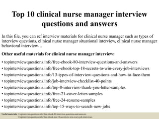 Top 10 clinical nurse manager interview
questions and answers
In this file, you can ref interview materials for clinical nurse manager such as types of
interview questions, clinical nurse manager situational interview, clinical nurse manager
behavioral interview…
Other useful materials for clinical nurse manager interview:
• topinterviewquestions.info/free-ebook-80-interview-questions-and-answers
• topinterviewquestions.info/free-ebook-top-18-secrets-to-win-every-job-interviews
• topinterviewquestions.info/13-types-of-interview-questions-and-how-to-face-them
• topinterviewquestions.info/job-interview-checklist-40-points
• topinterviewquestions.info/top-8-interview-thank-you-letter-samples
• topinterviewquestions.info/free-21-cover-letter-samples
• topinterviewquestions.info/free-24-resume-samples
• topinterviewquestions.info/top-15-ways-to-search-new-jobs
Useful materials: • topinterviewquestions.info/free-ebook-80-interview-questions-and-answers
• topinterviewquestions.info/free-ebook-top-18-secrets-to-win-every-job-interviews
 