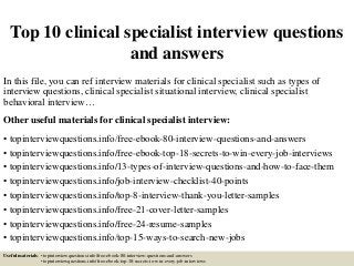 Top 10 clinical specialist interview questions
and answers
In this file, you can ref interview materials for clinical specialist such as types of
interview questions, clinical specialist situational interview, clinical specialist
behavioral interview…
Other useful materials for clinical specialist interview:
• topinterviewquestions.info/free-ebook-80-interview-questions-and-answers
• topinterviewquestions.info/free-ebook-top-18-secrets-to-win-every-job-interviews
• topinterviewquestions.info/13-types-of-interview-questions-and-how-to-face-them
• topinterviewquestions.info/job-interview-checklist-40-points
• topinterviewquestions.info/top-8-interview-thank-you-letter-samples
• topinterviewquestions.info/free-21-cover-letter-samples
• topinterviewquestions.info/free-24-resume-samples
• topinterviewquestions.info/top-15-ways-to-search-new-jobs
Useful materials: • topinterviewquestions.info/free-ebook-80-interview-questions-and-answers
• topinterviewquestions.info/free-ebook-top-18-secrets-to-win-every-job-interviews
 