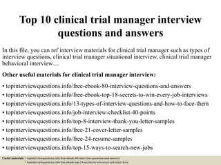 Top 10 clinical trial manager interview
questions and answers
In this file, you can ref interview materials for clinical trial manager such as types of
interview questions, clinical trial manager situational interview, clinical trial manager
behavioral interview…
Other useful materials for clinical trial manager interview:
• topinterviewquestions.info/free-ebook-80-interview-questions-and-answers
• topinterviewquestions.info/free-ebook-top-18-secrets-to-win-every-job-interviews
• topinterviewquestions.info/13-types-of-interview-questions-and-how-to-face-them
• topinterviewquestions.info/job-interview-checklist-40-points
• topinterviewquestions.info/top-8-interview-thank-you-letter-samples
• topinterviewquestions.info/free-21-cover-letter-samples
• topinterviewquestions.info/free-24-resume-samples
• topinterviewquestions.info/top-15-ways-to-search-new-jobs
Useful materials: • topinterviewquestions.info/free-ebook-80-interview-questions-and-answers
• topinterviewquestions.info/free-ebook-top-18-secrets-to-win-every-job-interviews
 