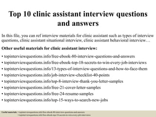 Top 10 clinic assistant interview questions
and answers
In this file, you can ref interview materials for clinic assistant such as types of interview
questions, clinic assistant situational interview, clinic assistant behavioral interview…
Other useful materials for clinic assistant interview:
• topinterviewquestions.info/free-ebook-80-interview-questions-and-answers
• topinterviewquestions.info/free-ebook-top-18-secrets-to-win-every-job-interviews
• topinterviewquestions.info/13-types-of-interview-questions-and-how-to-face-them
• topinterviewquestions.info/job-interview-checklist-40-points
• topinterviewquestions.info/top-8-interview-thank-you-letter-samples
• topinterviewquestions.info/free-21-cover-letter-samples
• topinterviewquestions.info/free-24-resume-samples
• topinterviewquestions.info/top-15-ways-to-search-new-jobs
Useful materials: • topinterviewquestions.info/free-ebook-80-interview-questions-and-answers
• topinterviewquestions.info/free-ebook-top-18-secrets-to-win-every-job-interviews
 