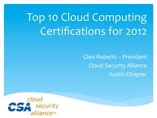 Top	
  10	
  Cloud	
  Computing	
  
  	
  Certiﬁcations	
  for	
  2012	
  

                 Glen	
  Roberts	
  –	
  President	
  
                   Cloud	
  Security	
  Alliance	
  
                             Austin	
  Chapter	
  
 