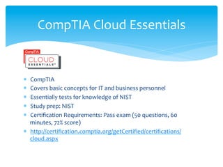 CompTIA	
  Cloud	
  Essentials	
  


*  CompTIA	
  
*  Covers	
  basic	
  concepts	
  for	
  IT	
  and	
  business	
  personnel	
  
*  Essentially	
  tests	
  for	
  knowledge	
  of	
  NIST	
  
*  Study	
  prep:	
  NIST	
  
*  Certiﬁcation	
  Requirements:	
  Pass	
  exam	
  (50	
  questions,	
  60	
  
   minutes,	
  72%	
  score)	
  
*  http://certiﬁcation.comptia.org/getCertiﬁed/certiﬁcations/
   cloud.aspx	
  
 