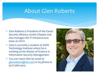 About	
  Glen	
  Roberts	
  


*  Glen	
  Roberts	
  is	
  President	
  of	
  the	
  Cloud	
  
   Security	
  Alliance,	
  Austin	
  Chapter	
  and	
  
   also	
  manages	
  the	
  IT	
  Infrastructure	
  
   team	
  at	
  UFCU	
  
*  Glen	
  is	
  currently	
  a	
  student	
  at	
  SANS	
  
   Technology	
  Institute	
  where	
  he	
  is	
  
   working	
  on	
  his	
  Master	
  of	
  Science	
  in	
  
   Information	
  Security	
  Management	
  
*  You	
  can	
  reach	
  Glen	
  by	
  email	
  at	
  
   glenroberts@me.com	
  or	
  by	
  phone	
  at	
  
   (512)	
  966-­‐3425	
  
 