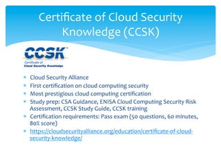Certiﬁcate	
  of	
  Cloud	
  Security	
  
            Knowledge	
  (CCSK)	
  

	
  
*  Cloud	
  Security	
  Alliance	
  
*  First	
  certiﬁcation	
  on	
  cloud	
  computing	
  security	
  
*  Most	
  prestigious	
  cloud	
  computing	
  certiﬁcation	
  
*  Study	
  prep:	
  CSA	
  Guidance,	
  ENISA	
  Cloud	
  Computing	
  Security	
  Risk	
  
   Assessment,	
  CCSK	
  Study	
  Guide,	
  CCSK	
  training	
  
*  Certiﬁcation	
  requirements:	
  Pass	
  exam	
  (50	
  questions,	
  60	
  minutes,	
  
   80%	
  score)	
  
*  https://cloudsecurityalliance.org/education/certiﬁcate-­‐of-­‐cloud-­‐
   security-­‐knowledge/	
  
 