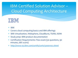 IBM	
  Certiﬁed	
  Solution	
  Advisor	
  –	
  
        Cloud	
  Computing	
  Architecture	
  

	
  
*  IBM	
  
*  Covers	
  cloud	
  computing	
  basics	
  and	
  IBM	
  oﬀerings	
  
*  IBM	
  virtualization,	
  Websphere,	
  CloudBurst,	
  TSAM,	
  ISDM	
  
*  Study	
  prep:	
  IBM	
  product	
  documentation	
  
*  Certiﬁcation	
  Requirements:	
  Pass	
  exam	
  (50	
  questions,	
  90	
  
   minutes,	
  68%	
  score)	
  
*  http://www-­‐03.ibm.com/certify/certs/50001102.shtml	
  
 