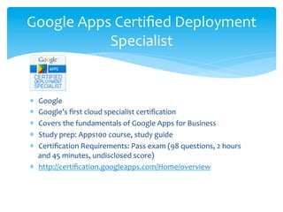 Google	
  Apps	
  Certiﬁed	
  Deployment	
  
              Specialist	
  

	
  
*  Google	
  
*  Google’s	
  ﬁrst	
  cloud	
  specialist	
  certiﬁcation	
  
*  Covers	
  the	
  fundamentals	
  of	
  Google	
  Apps	
  for	
  Business	
  
*  Study	
  prep:	
  Apps100	
  course,	
  study	
  guide	
  
*  Certiﬁcation	
  Requirements:	
  Pass	
  exam	
  (98	
  questions,	
  2	
  hours	
  
   and	
  45	
  minutes,	
  undisclosed	
  score)	
  
*  http://certiﬁcation.googleapps.com/Home/overview	
  
 