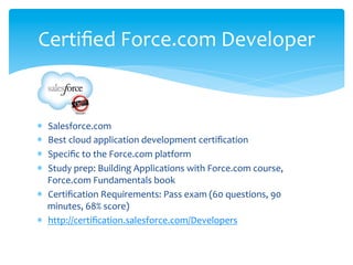Certiﬁed	
  Force.com	
  Developer	
  


*  Salesforce.com	
  
*  Best	
  cloud	
  application	
  development	
  certiﬁcation	
  
*  Speciﬁc	
  to	
  the	
  Force.com	
  platform	
  
*  Study	
  prep:	
  Building	
  Applications	
  with	
  Force.com	
  course,	
  
   Force.com	
  Fundamentals	
  book	
  
*  Certiﬁcation	
  Requirements:	
  Pass	
  exam	
  (60	
  questions,	
  90	
  
   minutes,	
  68%	
  score)	
  
*  http://certiﬁcation.salesforce.com/Developers	
  
 