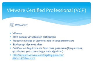 VMware	
  Certiﬁed	
  Professional	
  (VCP)	
  



 *  VMware	
  
 *  Most	
  popular	
  virtualization	
  certiﬁcation	
  
 *  Includes	
  coverage	
  of	
  vSphere’s	
  role	
  in	
  cloud	
  architecture	
  
 *  Study	
  prep:	
  vSphere	
  5	
  class	
  
 *  Certiﬁcation	
  Requirements:	
  Take	
  class,	
  pass	
  exam	
  (85	
  questions,	
  
    90	
  minutes,	
  300	
  score	
  using	
  private	
  algorithm)	
  
 *  http://mylearn.vmware.com/mgrReg/plan.cfm?
    plan=12457&ui=www	
  
 
