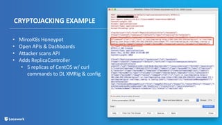 CRYPTOJACKING EXAMPLE
• MircoK8s Honeypot
• Open APIs & Dashboards
• Attacker scans API
• Adds ReplicaController
• 5 replicas of CentOS w/ curl
commands to DL XMRig & config
 