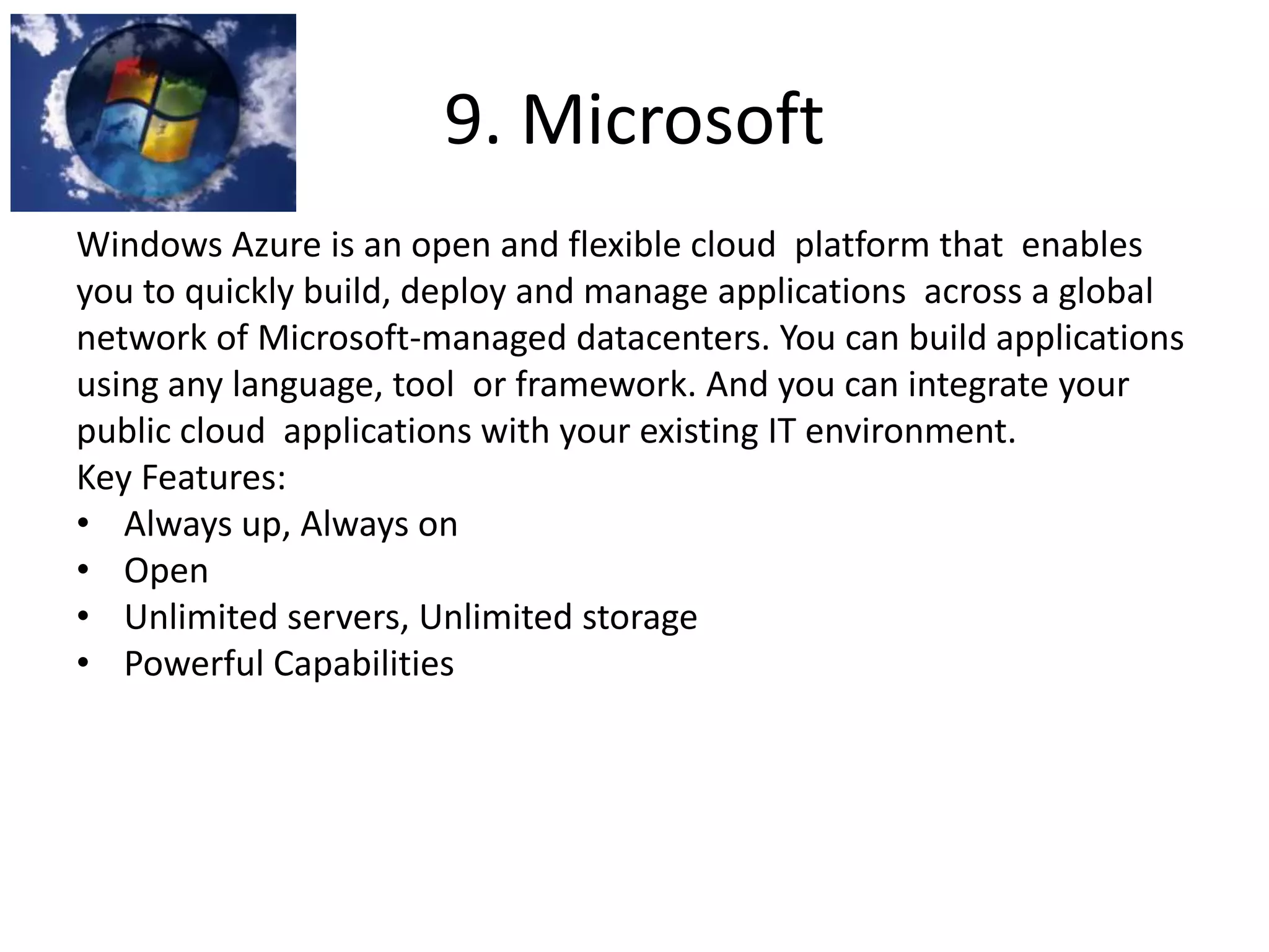 9. Microsoft
Windows Azure is an open and flexible cloud platform that enables
you to quickly build, deploy and manage applications across a global
network of Microsoft-managed datacenters. You can build applications
using any language, tool or framework. And you can integrate your
public cloud applications with your existing IT environment.
Key Features:
• Always up, Always on
• Open
• Unlimited servers, Unlimited storage
• Powerful Capabilities
 