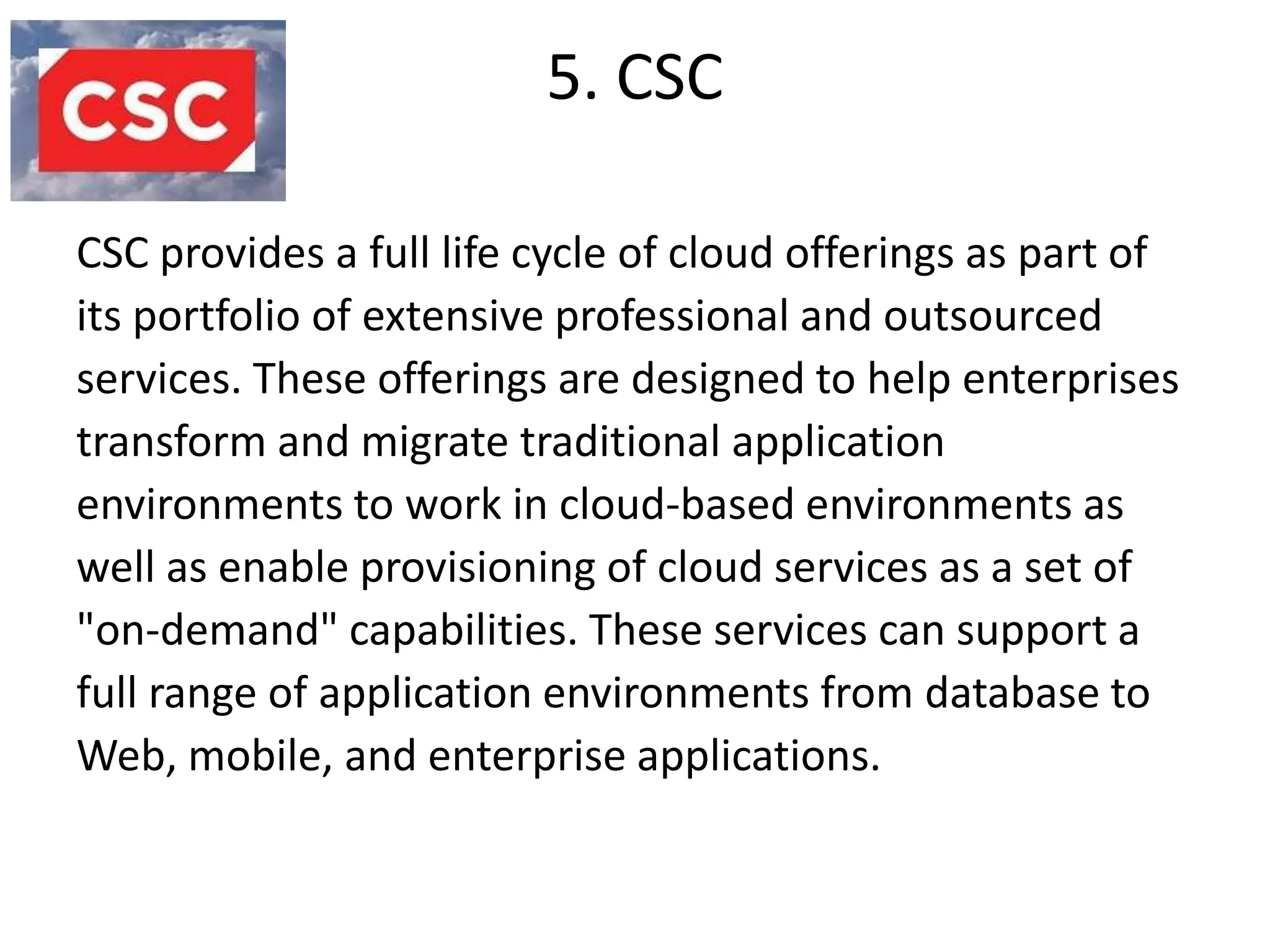 5. CSC

CSC provides a full life cycle of cloud offerings as part of
its portfolio of extensive professional and outsourced
services. These offerings are designed to help enterprises
transform and migrate traditional application
environments to work in cloud-based environments as
well as enable provisioning of cloud services as a set of
"on-demand" capabilities. These services can support a
full range of application environments from database to
Web, mobile, and enterprise applications.
 