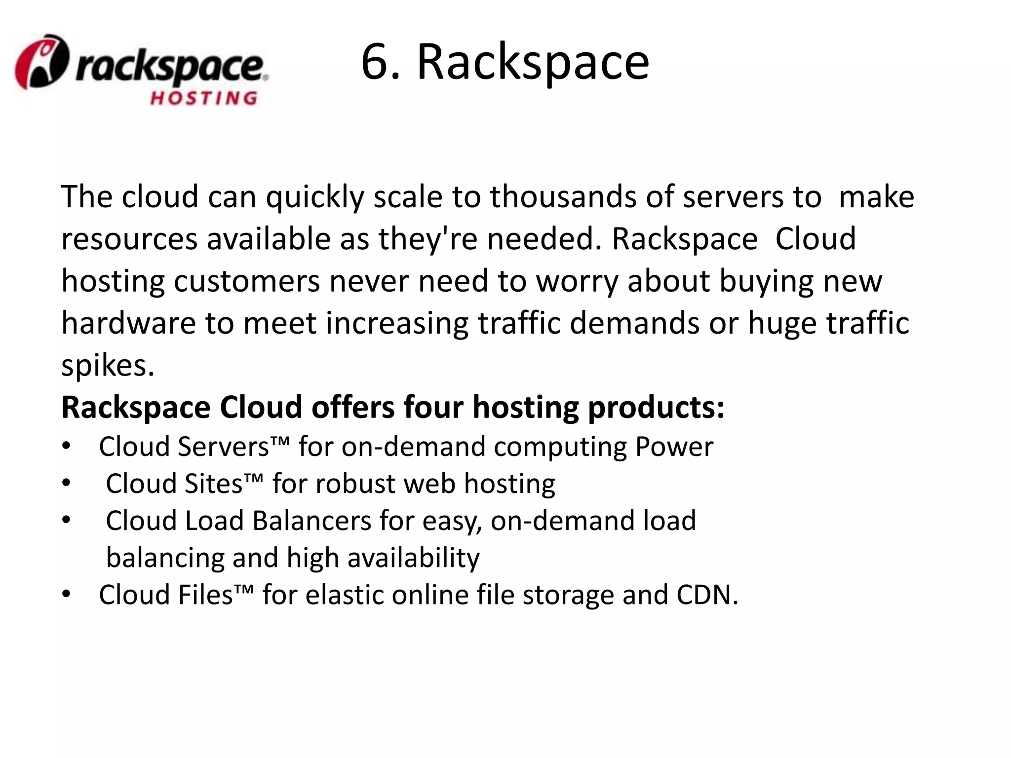 6. Rackspace

The cloud can quickly scale to thousands of servers to make
resources available as they're needed. Rackspace Cloud
hosting customers never need to worry about buying new
hardware to meet increasing traffic demands or huge traffic
spikes.
Rackspace Cloud offers four hosting products:
• Cloud Servers™ for on-demand computing Power
• Cloud Sites™ for robust web hosting
• Cloud Load Balancers for easy, on-demand load
  balancing and high availability
• Cloud Files™ for elastic online file storage and CDN.
 