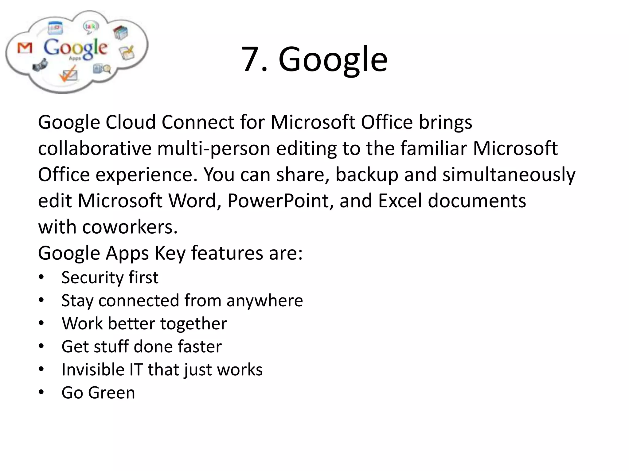 7. Google
Google Cloud Connect for Microsoft Office brings
collaborative multi-person editing to the familiar Microsoft
Office experience. You can share, backup and simultaneously
edit Microsoft Word, PowerPoint, and Excel documents
with coworkers.
Google Apps Key features are:
•   Security first
•   Stay connected from anywhere
•   Work better together
•   Get stuff done faster
•   Invisible IT that just works
•   Go Green
 