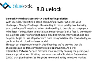 8.Bluelock
Bluelock Virtual Datacenters—A cloud hosting solution
With Bluelock, you’ll find a cloud computing provider who sees your
challenges. Clearly. Challenges like needing to move quickly. Not knowing
exactly what you’ll need and when. And needing to be able to change your
mind later if things don’t go quite as planned–because let’s face it, they never
do. Bluelock understands what public cloud hosting is really about, and can
help you begin to take steps forward from today’s datacenter toward a logical
public or hybrid cloud business model.
Through our deep experience in cloud hosting, we’re proving that big
challenges can be transformed into real opportunities. As a well
established VMware Service Provider, most recently earning the prestigious
Vmware provider certification, create secure, reliable Virtual Datacenters
(VDCs) that give businesses like yours newfound agility in today’s market.
 