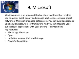 9. Microsoft
Windows Azure is an open and flexible cloud platform that enables
you to quickly build, deploy and manage applications across a global
network of Microsoft-managed datacenters. You can build applications
using any language, tool or framework. And you can integrate your
public cloud applications with your existing IT environment.
Key Features:
• Always up, Always on
• Open
• Unlimited servers, Unlimited storage
• Powerful Capabilities
 