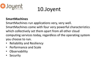 10.Joyent
SmartMachines
SmartMachines run applications very, very well.
SmartMachines come with four very powerful characteristics
which collectively set them apart from all other cloud
computing services today, regardless of the operating system
you choose to run.
• Reliability and Resiliency
• Performance and Scale
• Observability
• Security
 