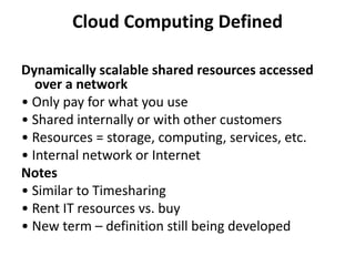 Cloud Computing Defined

Dynamically scalable shared resources accessed
   over a network
• Only pay for what you use
• Shared internally or with other customers
• Resources = storage, computing, services, etc.
• Internal network or Internet
Notes
• Similar to Timesharing
• Rent IT resources vs. buy
• New term – definition still being developed
 