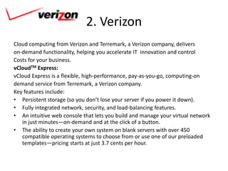2. Verizon
Cloud computing from Verizon and Terremark, a Verizon company, delivers
on-demand functionality, helping you accelerate IT innovation and control
Costs for your business.
vCloudTM Express:
vCloud Express is a flexible, high-performance, pay-as-you-go, computing-on
demand service from Terremark, a Verizon company.
Key features include:
• Persistent storage (so you don’t lose your server if you power it down).
• Fully integrated network, security, and load-balancing features.
• An intuitive web console that lets you build and manage your virtual network
   in just minutes—on-demand and at the click of a button.
• The ability to create your own system on blank servers with over 450
   compatible operating systems to choose from or use one of our preloaded
   templates—pricing starts at just 3.7 cents per hour.
 