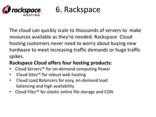 6. Rackspace

The cloud can quickly scale to thousands of servers to make
resources available as they're needed. Rackspace Cloud
hosting customers never need to worry about buying new
hardware to meet increasing traffic demands or huge traffic
spikes.
Rackspace Cloud offers four hosting products:
• Cloud Servers™ for on-demand computing Power
• Cloud Sites™ for robust web hosting
• Cloud Load Balancers for easy, on-demand load
  balancing and high availability
• Cloud Files™ for elastic online file storage and CDN.
 