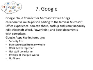7. Google
Google Cloud Connect for Microsoft Office brings
collaborative multi-person editing to the familiar Microsoft
Office experience. You can share, backup and simultaneously
edit Microsoft Word, PowerPoint, and Excel documents
with coworkers.
Google Apps Key features are:
•   Security first
•   Stay connected from anywhere
•   Work better together
•   Get stuff done faster
•   Invisible IT that just works
•   Go Green
 