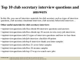 Top 10 club secretary interview questions and
answers
In this file, you can ref interview materials for club secretary such as types of interview
questions, club secretary situational interview, club secretary behavioral interview…
Other useful materials for club secretary interview:
• topinterviewquestions.info/free-ebook-80-interview-questions-and-answers
• topinterviewquestions.info/free-ebook-top-18-secrets-to-win-every-job-interviews
• topinterviewquestions.info/13-types-of-interview-questions-and-how-to-face-them
• topinterviewquestions.info/job-interview-checklist-40-points
• topinterviewquestions.info/top-8-interview-thank-you-letter-samples
• topinterviewquestions.info/free-21-cover-letter-samples
• topinterviewquestions.info/free-24-resume-samples
• topinterviewquestions.info/top-15-ways-to-search-new-jobs
Useful materials: • topinterviewquestions.info/free-ebook-80-interview-questions-and-answers
• topinterviewquestions.info/free-ebook-top-18-secrets-to-win-every-job-interviews
 