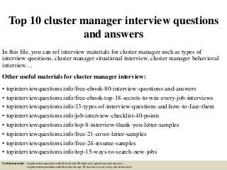 Top 10 cluster manager interview questions
and answers
In this file, you can ref interview materials for cluster manager such as types of
interview questions, cluster manager situational interview, cluster manager behavioral
interview…
Other useful materials for cluster manager interview:
• topinterviewquestions.info/free-ebook-80-interview-questions-and-answers
• topinterviewquestions.info/free-ebook-top-18-secrets-to-win-every-job-interviews
• topinterviewquestions.info/13-types-of-interview-questions-and-how-to-face-them
• topinterviewquestions.info/job-interview-checklist-40-points
• topinterviewquestions.info/top-8-interview-thank-you-letter-samples
• topinterviewquestions.info/free-21-cover-letter-samples
• topinterviewquestions.info/free-24-resume-samples
• topinterviewquestions.info/top-15-ways-to-search-new-jobs
Useful materials: • topinterviewquestions.info/free-ebook-80-interview-questions-and-answers
• topinterviewquestions.info/free-ebook-top-18-secrets-to-win-every-job-interviews
 