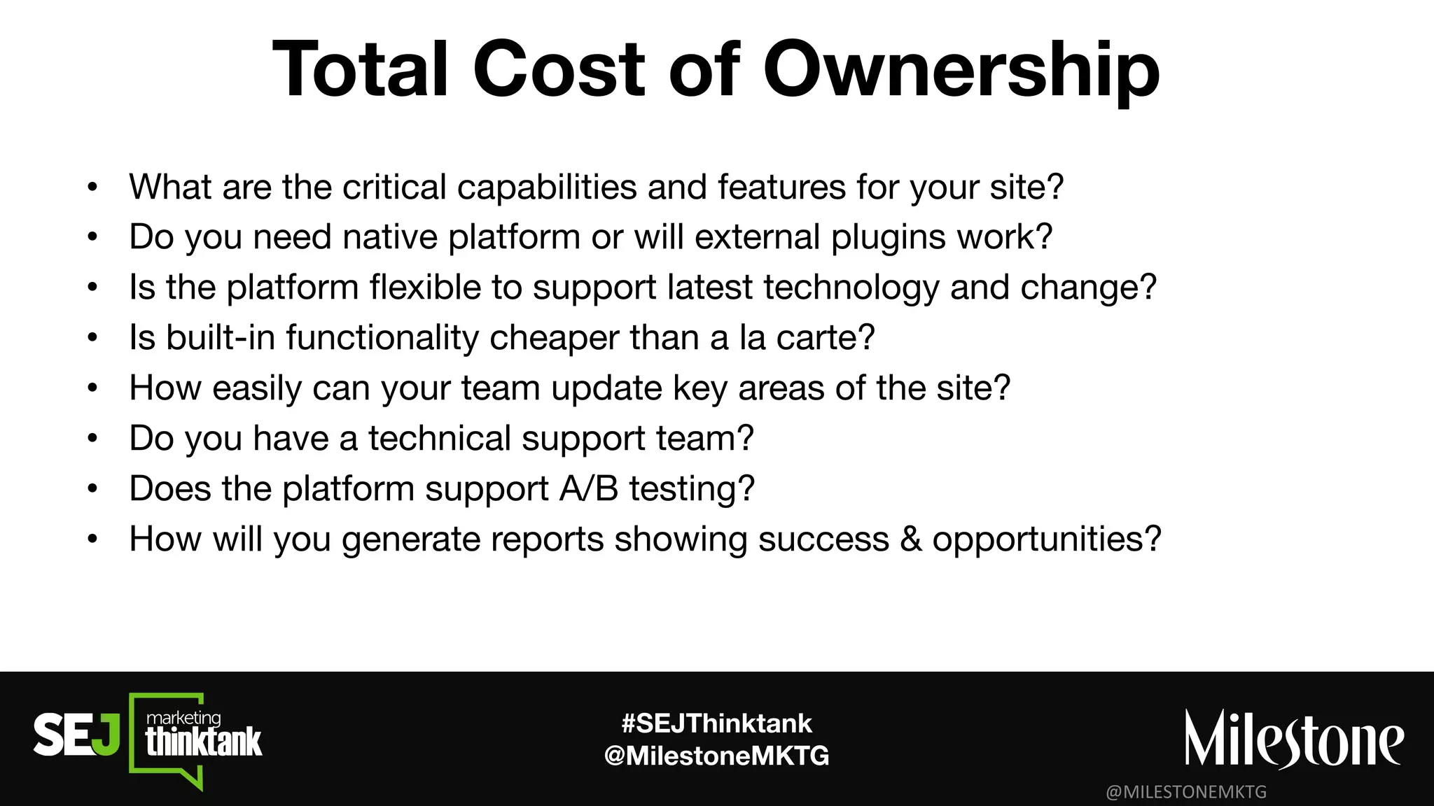 #SEJThinktank
@MilestoneMKTG
Total Cost of Ownership
• What are the critical capabilities and features for your site?
• Do you need native platform or will external plugins work?
• Is the platform ﬂexible to support latest technology and change?
• Is built-in functionality cheaper than a la carte?
• How easily can your team update key areas of the site?
• Do you have a technical support team?
• Does the platform support A/B testing?
• How will you generate reports showing success & opportunities?
 