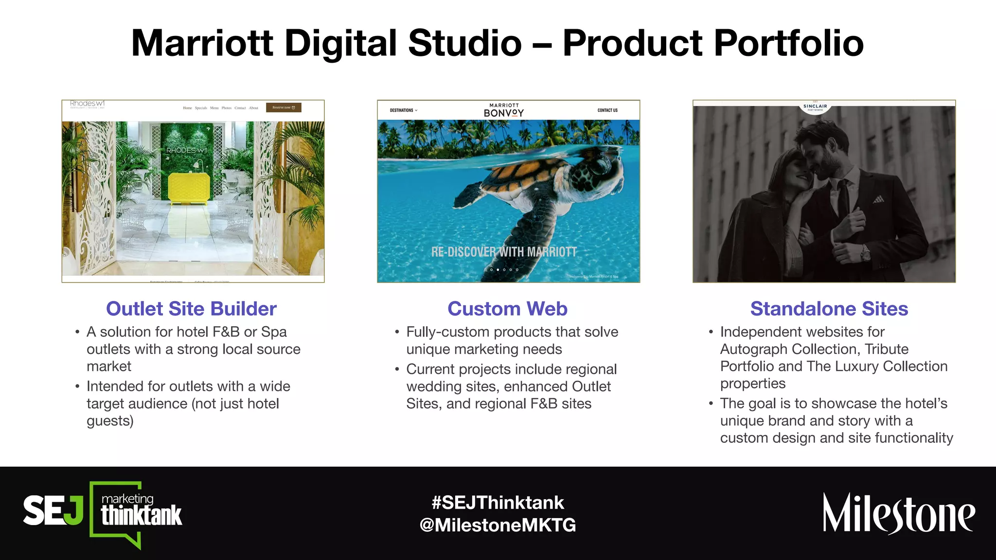 #SEJThinktank
@MilestoneMKTG
Marriott Digital Studio – Product Portfolio
  Standalone Sites
• Independent websites for
Autograph Collection, Tribute
Portfolio and The Luxury Collection
properties
• The goal is to showcase the hotel’s
unique brand and story with a
custom design and site functionality
    Custom Web
• Fully-custom products that solve
unique marketing needs
• Current projects include regional
wedding sites, enhanced Outlet
Sites, and regional F&B sites
Outlet Site Builder
• A solution for hotel F&B or Spa
outlets with a strong local source
market
• Intended for outlets with a wide
target audience (not just hotel
guests)
 