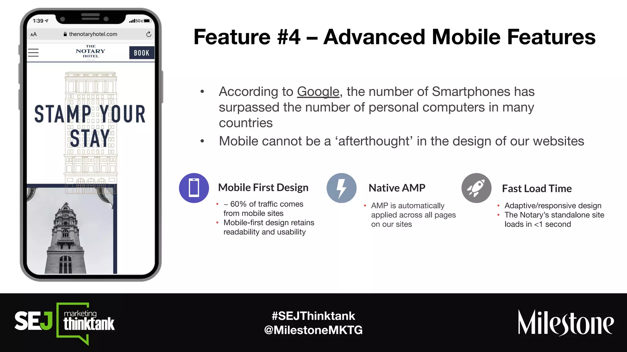#SEJThinktank
@MilestoneMKTG
Feature #4 – Advanced Mobile Features
• According to Google, the number of Smartphones has
surpassed the number of personal computers in many
countries
• Mobile cannot be a ‘afterthought’ in the design of our websites
• ~ 60% of traﬃc comes
from mobile sites
• Mobile-ﬁrst design retains
readability and usability
Mobile First Design
• AMP is automatically
applied across all pages
on our sites
Native AMP
• Adaptive/responsive design
• The Notary’s standalone site
loads in <1 second
Fast Load Time
 