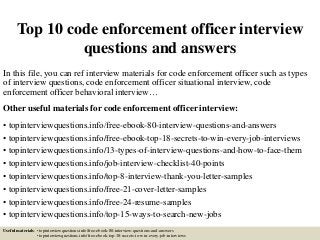 Top 10 code enforcement officer interview
questions and answers
In this file, you can ref interview materials for code enforcement officer such as types
of interview questions, code enforcement officer situational interview, code
enforcement officer behavioral interview…
Other useful materials for code enforcement officer interview:
• topinterviewquestions.info/free-ebook-80-interview-questions-and-answers
• topinterviewquestions.info/free-ebook-top-18-secrets-to-win-every-job-interviews
• topinterviewquestions.info/13-types-of-interview-questions-and-how-to-face-them
• topinterviewquestions.info/job-interview-checklist-40-points
• topinterviewquestions.info/top-8-interview-thank-you-letter-samples
• topinterviewquestions.info/free-21-cover-letter-samples
• topinterviewquestions.info/free-24-resume-samples
• topinterviewquestions.info/top-15-ways-to-search-new-jobs
Useful materials: • topinterviewquestions.info/free-ebook-80-interview-questions-and-answers
• topinterviewquestions.info/free-ebook-top-18-secrets-to-win-every-job-interviews
 