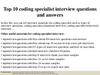 Top 10 coding specialist interview questions
and answers
In this file, you can ref interview materials for coding specialist such as types of
interview questions, coding specialist situational interview, coding specialist behavioral
interview…
Other useful materials for coding specialist interview:
• topinterviewquestions.info/free-ebook-80-interview-questions-and-answers
• topinterviewquestions.info/free-ebook-top-18-secrets-to-win-every-job-interviews
• topinterviewquestions.info/13-types-of-interview-questions-and-how-to-face-them
• topinterviewquestions.info/job-interview-checklist-40-points
• topinterviewquestions.info/top-8-interview-thank-you-letter-samples
• topinterviewquestions.info/free-21-cover-letter-samples
• topinterviewquestions.info/free-24-resume-samples
• topinterviewquestions.info/top-15-ways-to-search-new-jobs
Useful materials: • topinterviewquestions.info/free-ebook-80-interview-questions-and-answers
• topinterviewquestions.info/free-ebook-top-18-secrets-to-win-every-job-interviews
 