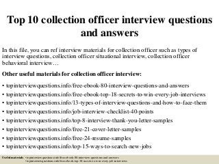 Top 10 collection officer interview questions
and answers
In this file, you can ref interview materials for collection officer such as types of
interview questions, collection officer situational interview, collection officer
behavioral interview…
Other useful materials for collection officer interview:
• topinterviewquestions.info/free-ebook-80-interview-questions-and-answers
• topinterviewquestions.info/free-ebook-top-18-secrets-to-win-every-job-interviews
• topinterviewquestions.info/13-types-of-interview-questions-and-how-to-face-them
• topinterviewquestions.info/job-interview-checklist-40-points
• topinterviewquestions.info/top-8-interview-thank-you-letter-samples
• topinterviewquestions.info/free-21-cover-letter-samples
• topinterviewquestions.info/free-24-resume-samples
• topinterviewquestions.info/top-15-ways-to-search-new-jobs
Useful materials: • topinterviewquestions.info/free-ebook-80-interview-questions-and-answers
• topinterviewquestions.info/free-ebook-top-18-secrets-to-win-every-job-interviews
 