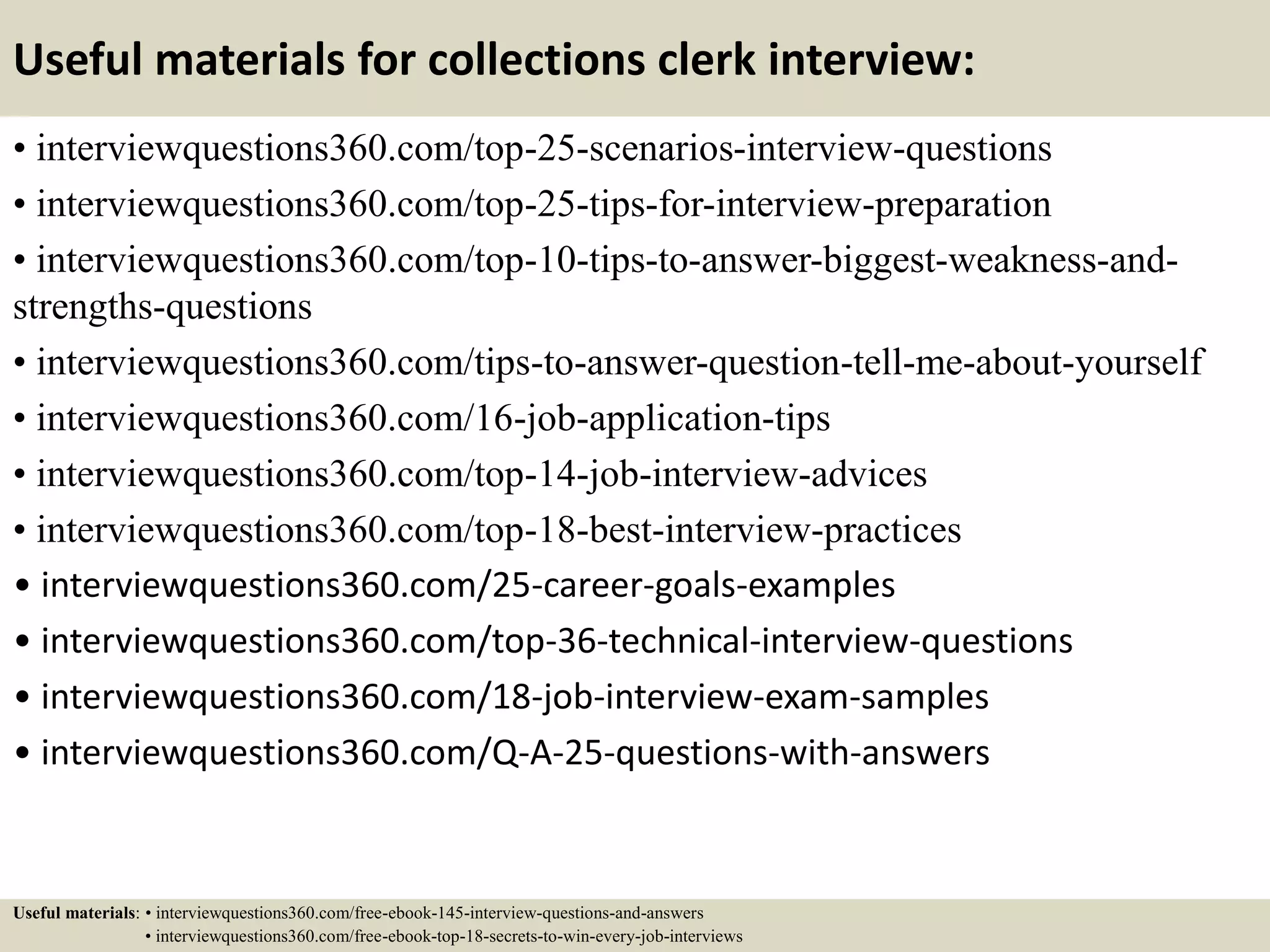 Useful materials for collections clerk interview:
• interviewquestions360.com/top-25-scenarios-interview-questions
• interviewquestions360.com/top-25-tips-for-interview-preparation
• interviewquestions360.com/top-10-tips-to-answer-biggest-weakness-and-
strengths-questions
• interviewquestions360.com/tips-to-answer-question-tell-me-about-yourself
• interviewquestions360.com/16-job-application-tips
• interviewquestions360.com/top-14-job-interview-advices
• interviewquestions360.com/top-18-best-interview-practices
• interviewquestions360.com/25-career-goals-examples
• interviewquestions360.com/top-36-technical-interview-questions
• interviewquestions360.com/18-job-interview-exam-samples
• interviewquestions360.com/Q-A-25-questions-with-answers
Useful materials: • interviewquestions360.com/free-ebook-145-interview-questions-and-answers
• interviewquestions360.com/free-ebook-top-18-secrets-to-win-every-job-interviews
 