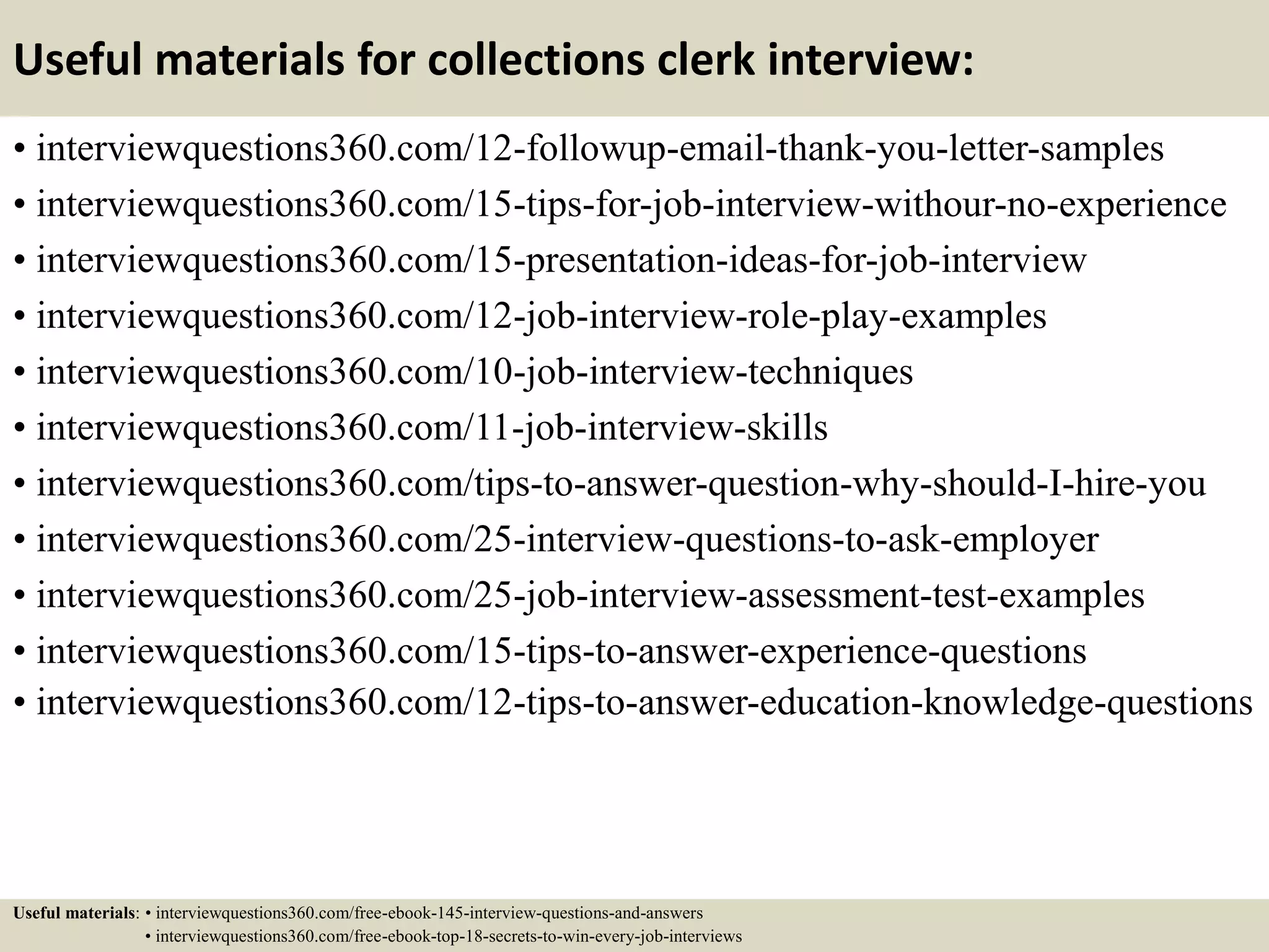 Useful materials for collections clerk interview:
• interviewquestions360.com/12-followup-email-thank-you-letter-samples
• interviewquestions360.com/15-tips-for-job-interview-withour-no-experience
• interviewquestions360.com/15-presentation-ideas-for-job-interview
• interviewquestions360.com/12-job-interview-role-play-examples
• interviewquestions360.com/10-job-interview-techniques
• interviewquestions360.com/11-job-interview-skills
• interviewquestions360.com/tips-to-answer-question-why-should-I-hire-you
• interviewquestions360.com/25-interview-questions-to-ask-employer
• interviewquestions360.com/25-job-interview-assessment-test-examples
• interviewquestions360.com/15-tips-to-answer-experience-questions
• interviewquestions360.com/12-tips-to-answer-education-knowledge-questions
Useful materials: • interviewquestions360.com/free-ebook-145-interview-questions-and-answers
• interviewquestions360.com/free-ebook-top-18-secrets-to-win-every-job-interviews
 
