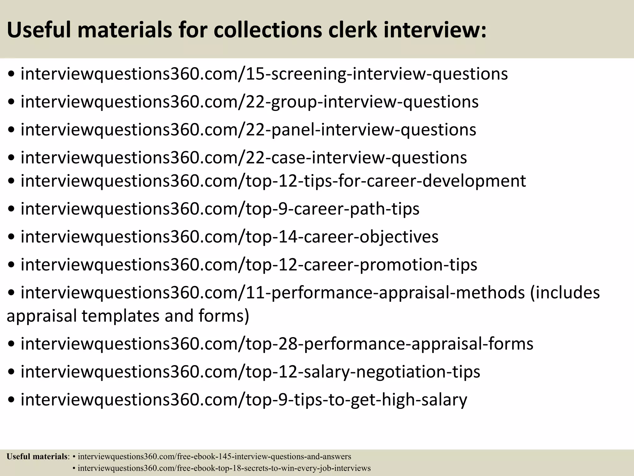 Useful materials for collections clerk interview:
• interviewquestions360.com/15-screening-interview-questions
• interviewquestions360.com/22-group-interview-questions
• interviewquestions360.com/22-panel-interview-questions
• interviewquestions360.com/22-case-interview-questions
• interviewquestions360.com/top-12-tips-for-career-development
• interviewquestions360.com/top-9-career-path-tips
• interviewquestions360.com/top-14-career-objectives
• interviewquestions360.com/top-12-career-promotion-tips
• interviewquestions360.com/11-performance-appraisal-methods (includes
appraisal templates and forms)
• interviewquestions360.com/top-28-performance-appraisal-forms
• interviewquestions360.com/top-12-salary-negotiation-tips
• interviewquestions360.com/top-9-tips-to-get-high-salary
Useful materials: • interviewquestions360.com/free-ebook-145-interview-questions-and-answers
• interviewquestions360.com/free-ebook-top-18-secrets-to-win-every-job-interviews
 