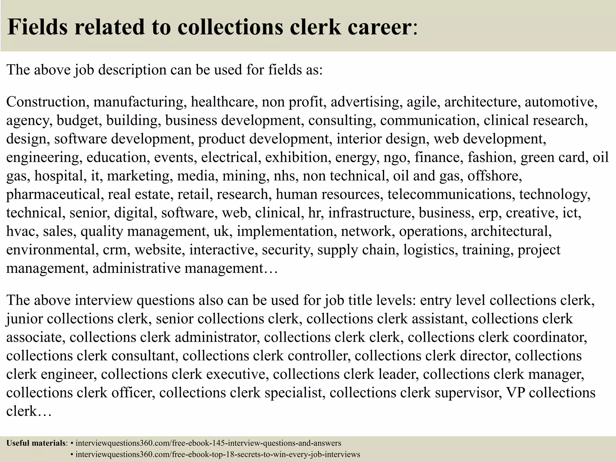 Fields related to collections clerk career:
The above job description can be used for fields as:
Construction, manufacturing, healthcare, non profit, advertising, agile, architecture, automotive,
agency, budget, building, business development, consulting, communication, clinical research,
design, software development, product development, interior design, web development,
engineering, education, events, electrical, exhibition, energy, ngo, finance, fashion, green card, oil
gas, hospital, it, marketing, media, mining, nhs, non technical, oil and gas, offshore,
pharmaceutical, real estate, retail, research, human resources, telecommunications, technology,
technical, senior, digital, software, web, clinical, hr, infrastructure, business, erp, creative, ict,
hvac, sales, quality management, uk, implementation, network, operations, architectural,
environmental, crm, website, interactive, security, supply chain, logistics, training, project
management, administrative management…
The above interview questions also can be used for job title levels: entry level collections clerk,
junior collections clerk, senior collections clerk, collections clerk assistant, collections clerk
associate, collections clerk administrator, collections clerk clerk, collections clerk coordinator,
collections clerk consultant, collections clerk controller, collections clerk director, collections
clerk engineer, collections clerk executive, collections clerk leader, collections clerk manager,
collections clerk officer, collections clerk specialist, collections clerk supervisor, VP collections
clerk…
Useful materials: • interviewquestions360.com/free-ebook-145-interview-questions-and-answers
• interviewquestions360.com/free-ebook-top-18-secrets-to-win-every-job-interviews
 