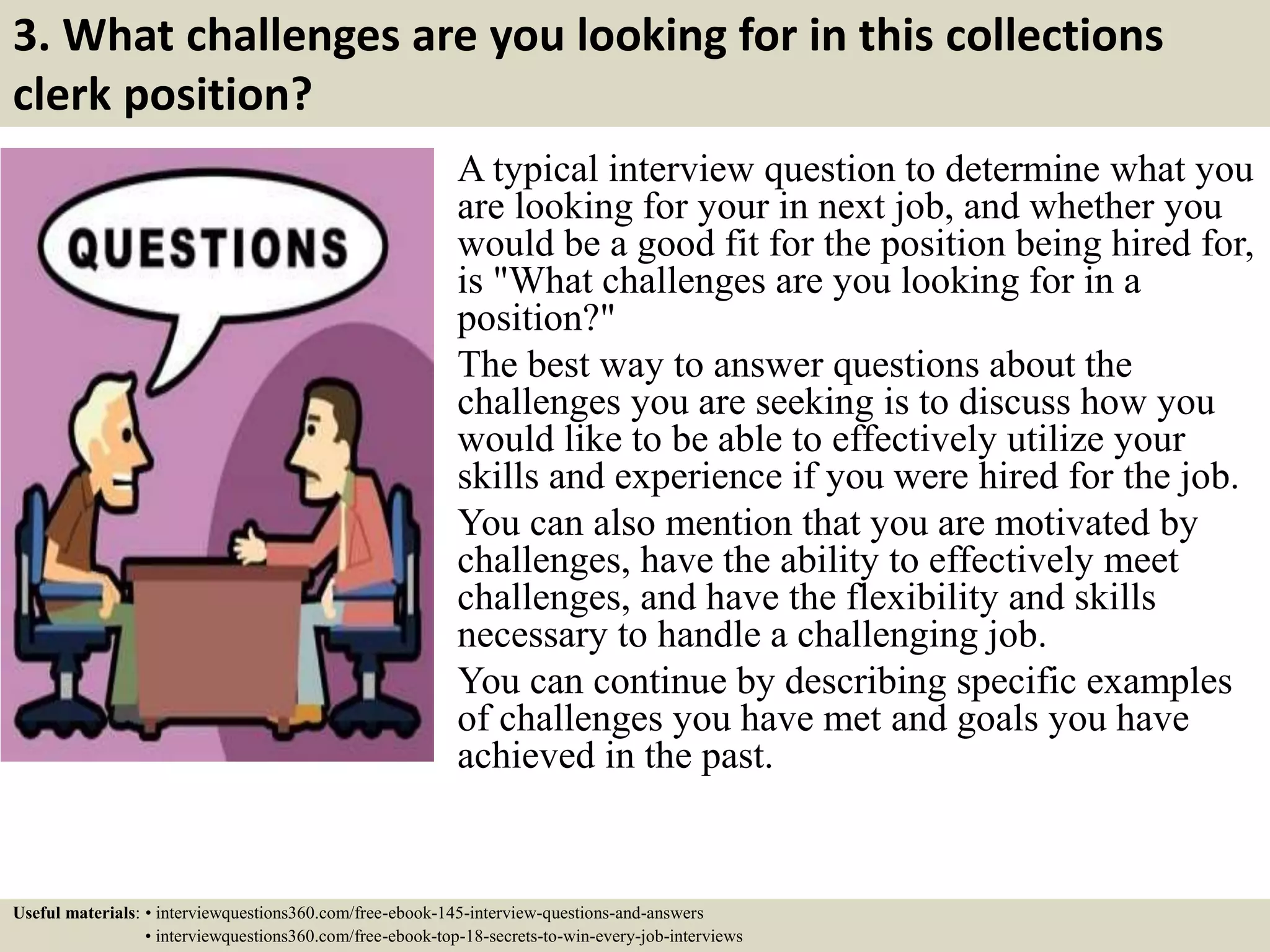 3. What challenges are you looking for in this collections
clerk position?
A typical interview question to determine what you
are looking for your in next job, and whether you
would be a good fit for the position being hired for,
is "What challenges are you looking for in a
position?"
The best way to answer questions about the
challenges you are seeking is to discuss how you
would like to be able to effectively utilize your
skills and experience if you were hired for the job.
You can also mention that you are motivated by
challenges, have the ability to effectively meet
challenges, and have the flexibility and skills
necessary to handle a challenging job.
You can continue by describing specific examples
of challenges you have met and goals you have
achieved in the past.
Useful materials: • interviewquestions360.com/free-ebook-145-interview-questions-and-answers
• interviewquestions360.com/free-ebook-top-18-secrets-to-win-every-job-interviews
 