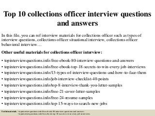 Top 10 collections officer interview questions
and answers
In this file, you can ref interview materials for collections officer such as types of
interview questions, collections officer situational interview, collections officer
behavioral interview…
Other useful materials for collections officer interview:
• topinterviewquestions.info/free-ebook-80-interview-questions-and-answers
• topinterviewquestions.info/free-ebook-top-18-secrets-to-win-every-job-interviews
• topinterviewquestions.info/13-types-of-interview-questions-and-how-to-face-them
• topinterviewquestions.info/job-interview-checklist-40-points
• topinterviewquestions.info/top-8-interview-thank-you-letter-samples
• topinterviewquestions.info/free-21-cover-letter-samples
• topinterviewquestions.info/free-24-resume-samples
• topinterviewquestions.info/top-15-ways-to-search-new-jobs
Useful materials: • topinterviewquestions.info/free-ebook-80-interview-questions-and-answers
• topinterviewquestions.info/free-ebook-top-18-secrets-to-win-every-job-interviews
 