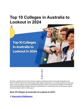 Top 10 Colleges in Australia to
Lookout in 2024
S
H
A
R
E
Australia, a global education hub, attracts students worldwide with its renowned institutions and
diverse cultural experiences. Choosing the right college is pivotal for a successful academic journey and
future career prospects. In this comprehensive guide, we delve into the top 10 colleges in Australia for
2024, providing detailed insights into why each institution is noteworthy, their fee structures, and the
distinctive features that set them apart.
Best 10 Colleges in Australia to Lookout in 2024
1. University of Melbourne
 