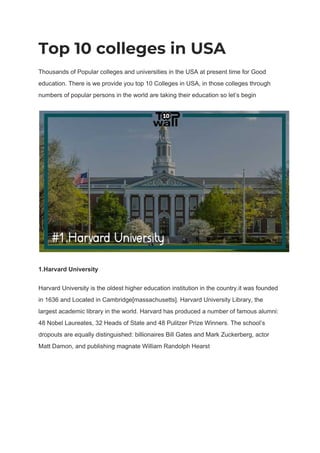 Top 10 colleges in USA 
Thousands of Popular colleges and universities in the USA at present time for Good
education. There is we provide you top 10 Colleges in USA, in those colleges through
numbers of popular persons in the world are taking their education so let’s begin
1.Harvard University
Harvard University is the oldest higher education institution in the country.it was founded
in 1636 and Located in Cambridge[massachusetts]. Harvard University Library, the
largest academic library in the world. Harvard has produced a number of famous alumni:
48 Nobel Laureates, 32 Heads of State and 48 Pulitzer Prize Winners. The school’s
dropouts are equally distinguished: billionaires Bill Gates and Mark Zuckerberg, actor
Matt Damon, and publishing magnate William Randolph Hearst
 