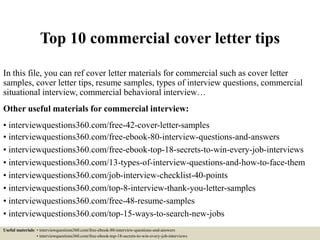 Top 10 commercial cover letter tips
In this file, you can ref cover letter materials for commercial such as cover letter
samples, cover letter tips, resume samples, types of interview questions, commercial
situational interview, commercial behavioral interview…
Other useful materials for commercial interview:
• interviewquestions360.com/free-42-cover-letter-samples
• interviewquestions360.com/free-ebook-80-interview-questions-and-answers
• interviewquestions360.com/free-ebook-top-18-secrets-to-win-every-job-interviews
• interviewquestions360.com/13-types-of-interview-questions-and-how-to-face-them
• interviewquestions360.com/job-interview-checklist-40-points
• interviewquestions360.com/top-8-interview-thank-you-letter-samples
• interviewquestions360.com/free-48-resume-samples
• interviewquestions360.com/top-15-ways-to-search-new-jobs
Useful materials: • interviewquestions360.com/free-ebook-80-interview-questions-and-answers
• interviewquestions360.com/free-ebook-top-18-secrets-to-win-every-job-interviews
 