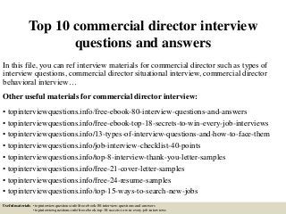 Top 10 commercial director interview
questions and answers
In this file, you can ref interview materials for commercial director such as types of
interview questions, commercial director situational interview, commercial director
behavioral interview…
Other useful materials for commercial director interview:
• topinterviewquestions.info/free-ebook-80-interview-questions-and-answers
• topinterviewquestions.info/free-ebook-top-18-secrets-to-win-every-job-interviews
• topinterviewquestions.info/13-types-of-interview-questions-and-how-to-face-them
• topinterviewquestions.info/job-interview-checklist-40-points
• topinterviewquestions.info/top-8-interview-thank-you-letter-samples
• topinterviewquestions.info/free-21-cover-letter-samples
• topinterviewquestions.info/free-24-resume-samples
• topinterviewquestions.info/top-15-ways-to-search-new-jobs
Useful materials: • topinterviewquestions.info/free-ebook-80-interview-questions-and-answers
• topinterviewquestions.info/free-ebook-top-18-secrets-to-win-every-job-interviews
 
